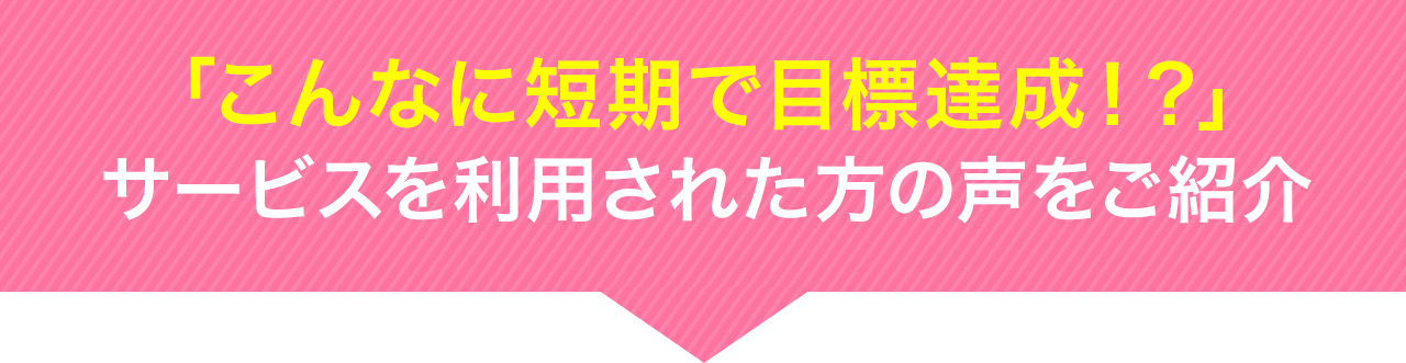 「こんなに短期で目標達成!?」サービスを利用した方の声をご紹介