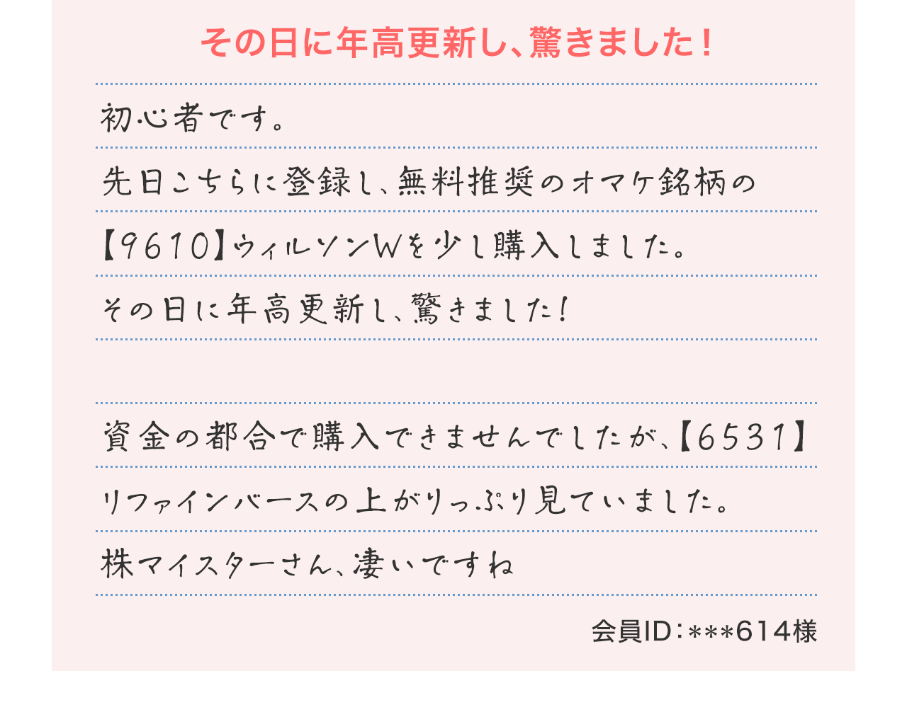 『その日に年高更新し、驚きました!』初心者です。先日こちらに登録し、無料推奨のオマケ銘柄の【9610】ウィルソンWを少し購入しました。その日に年高更新し、驚きました!資金の都合で購入できませんでしたが、【6531】リファインバースの上がりっぷり見ていました。株マイスターさん、凄いですね(会員ID:***614様)