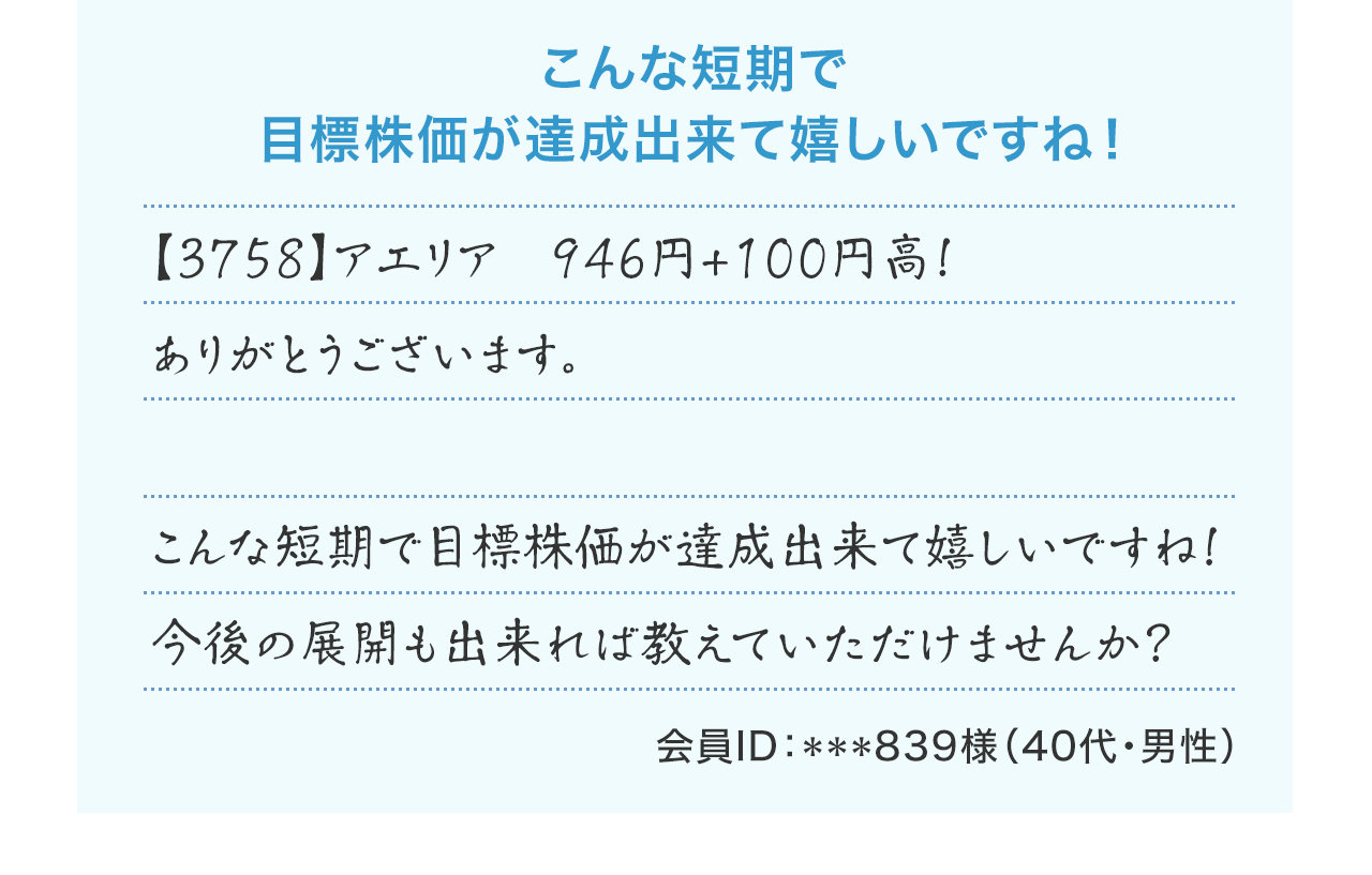 『こんな短期で目標株価が達成出来て嬉しいですね!』【3758】アエリア 946円+100円高! ありがとうございます。こんな短期で目標株価が達成出来て嬉しいですね!今後の展開も出来れば教えていただけませんか?(会員ID:***839様 40代・男性)