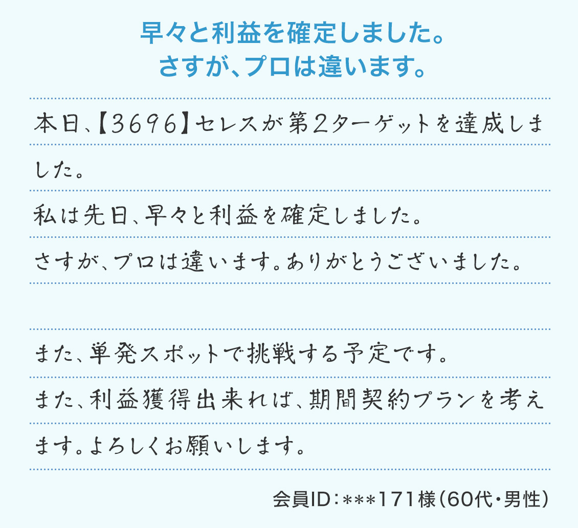 『早々と利益を確定しました。さすが、プロは違います。』本日、【3696】セレスが第2ターゲットを達成しました。私は先日、早々と利益を確定しました。さすが、プロは違います。ありがとうございました。また、単発スポットで挑戦する予定です。また、利益獲得出来れば、期間契約プランを考えます。よろしくお願いします。(会員ID:***171様 60代・男性)