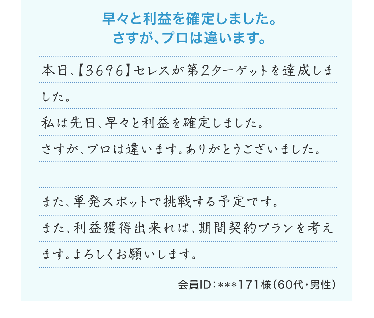 『早々と利益を確定しました。さすが、プロは違います。』本日、【3696】セレスが第2ターゲットを達成しました。私は先日、早々と利益を確定しました。さすが、プロは違います。ありがとうございました。また、単発スポットで挑戦する予定です。また、利益獲得出来れば、期間契約プランを考えます。よろしくお願いします。(会員ID:***171様 60代・男性)
