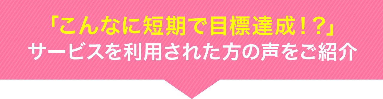 「こんなに短期で目標達成！？」サービスを利用した方の声をご紹介