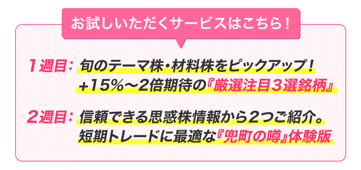 お試しいただくサービスはこちら！１週目：老舗投資顧問の株式アナリストがピックアップする『厳選注目３選銘柄』／２週目：思惑株に関する“新鮮な情報”から2銘柄を紹介する『兜町の噂』体験版