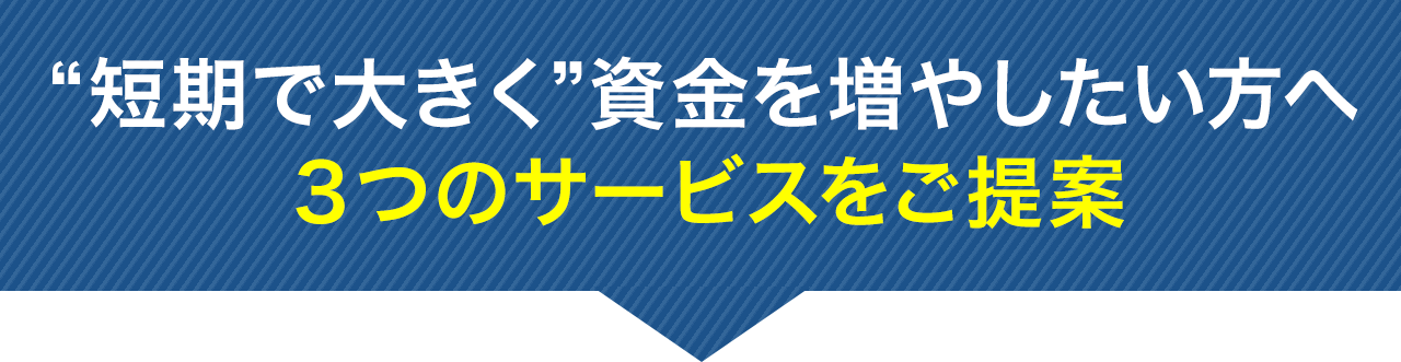 “短期で大きく”資金を増やしたい方へ３つのサービスをご提案