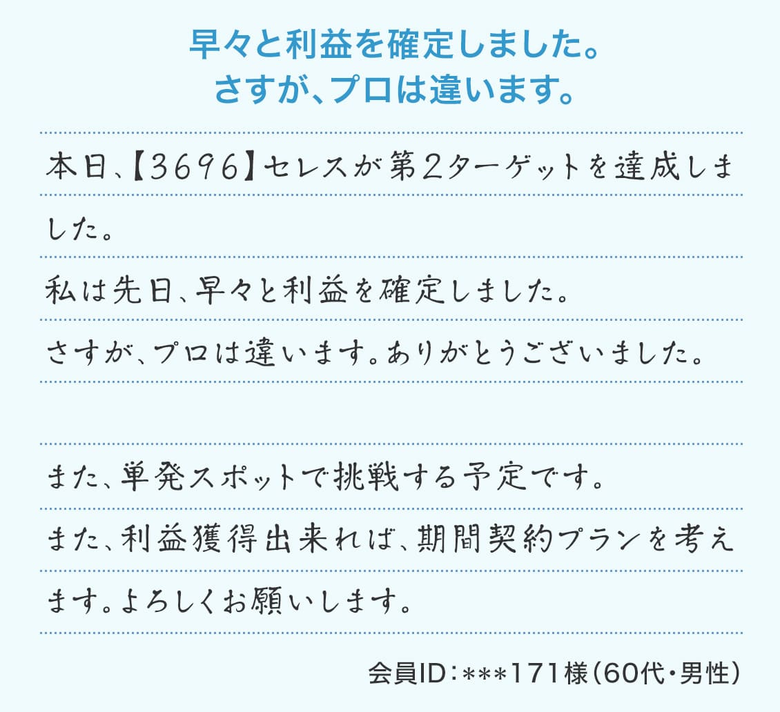 『早々と利益を確定しました。さすが、プロは違います。』本日、【3696】セレスが第２ターゲットを達成しました。私は先日、早々と利益を確定しました。さすが、プロは違います。ありがとうございました。また、単発スポットで挑戦する予定です。また、利益獲得出来れば、期間契約プランを考えます。よろしくお願いします。（会員ID：***171様 60代・男性）