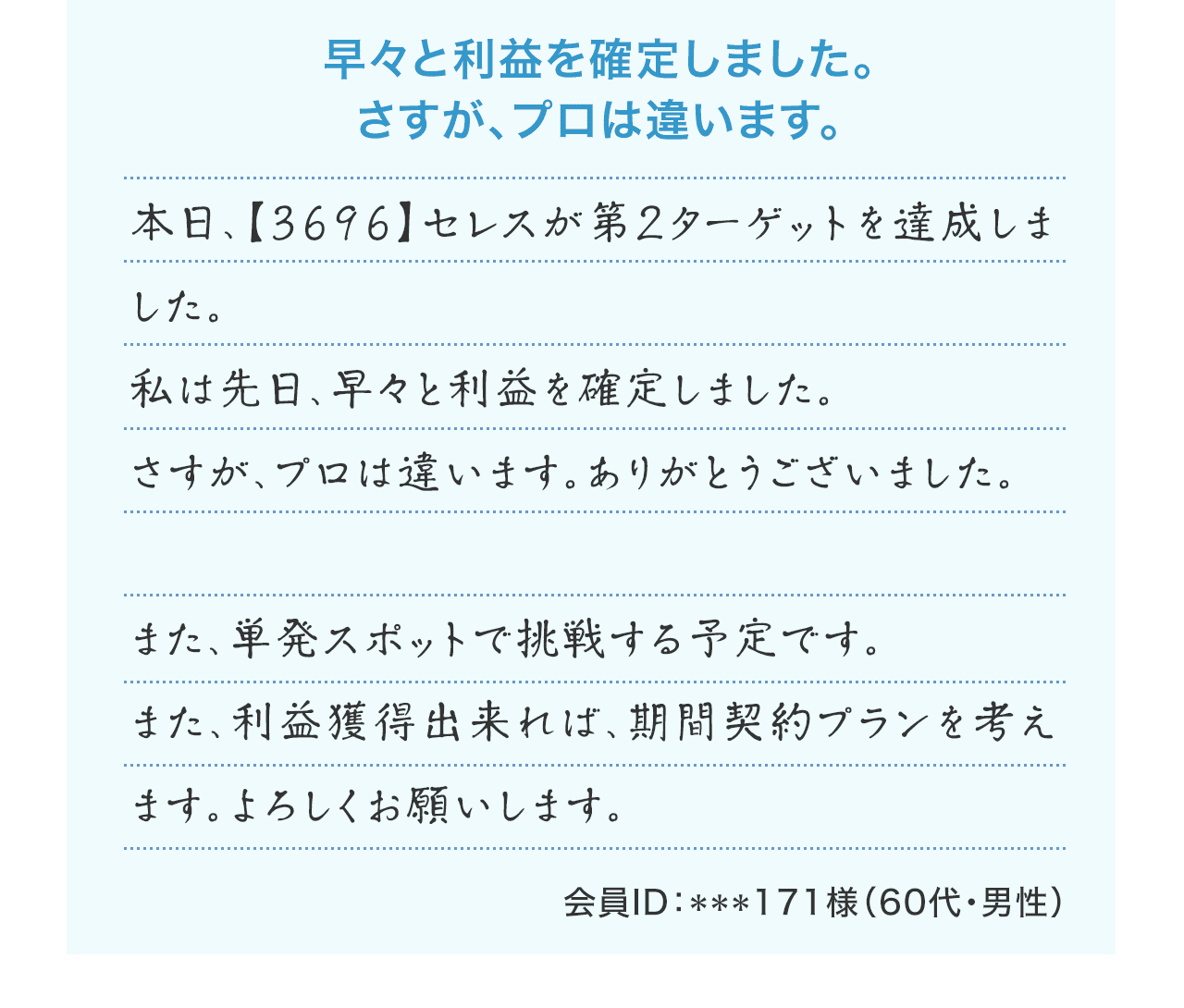 『早々と利益を確定しました。さすが、プロは違います。』本日、【3696】セレスが第２ターゲットを達成しました。私は先日、早々と利益を確定しました。さすが、プロは違います。ありがとうございました。また、単発スポットで挑戦する予定です。また、利益獲得出来れば、期間契約プランを考えます。よろしくお願いします。（会員ID：***171様 60代・男性）